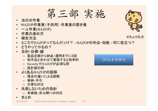 第三部 実施
•  当日の作業
•  HAZOP作業表（子供用） 作業表の置き場	
•  一人作業(HAZOP)
•  作業の進め方	
•  報告方法	
•  ところでHAZOPってなんだっけ？ - HAZOPの利点・効能 - 何に役立つ？	
•  どうやってやるの？
•  目的・目標・鍵	
–  製品企画から納品・運用までに３回	
–  他手法と合わせて実施すると効率的	
–  SecurityでHAZOPが必須な訳	
–  設計図の例	
•  よくあるHAZOPの誤解	
–  視点の違いによる誤解	
–  事例・手引	
–  大事なのは	
•  失敗しないための指針	
–  未実施・非公開への対応	
•  まとめ	
2017/12/28	
©ちょけむさ	
127	
30点を目指せ
HAZOP	safety	&	security		©	@kaizen_nagoya	
 