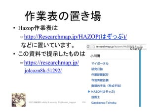 作業表の置き場	
•  Hazop作業表は
– http://Researchmap.jp/HAZOP(はぞっぷ)/
　　などに置いています。
•  この資料で提示したものは
– https://researchmap.jp/
　jolcozn8h-51292/
2017/12/28	 134	
©SWEST	
HAZOP	safety	&	security		©	@kaizen_nagoya	
 