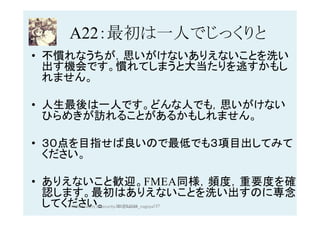 A22：最初は一人でじっくりと	
•  不慣れなうちが，思いがけないありえないことを洗い
出す機会です。慣れてしまうと大当たりを逃すかもし
れません。
•  人生最後は一人です。どんな人でも，思いがけない
ひらめきが訪れることがあるかもしれません。
•  ３０点を目指せば良いので最低でも３項目出してみて
ください。
•  ありえないこと歓迎。FMEA同様，頻度，重要度を確
認します。最初はありえないことを洗い出すのに専念
してください。 2017/12/28	 137	HAZOP	safety	&	security		©	@kaizen_nagoya	
 