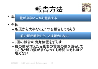 報告方法	
•  班
•  全体
– 各班から大事なこと１つを報告してもらう
– 3回の報告の出発位置をずらす
– 班の数が増えたら発表の言葉の数を減らして
もらうと班の数が多くなっても時間はそれほど
増えない
2017/12/28	 139	
前の班が報告したことは報告しない	
量が少ない人から報告する	
HAZOP	safety	&	security		©	@kaizen_nagoya	
 