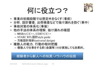 何に役立つ？	
•  事業の初期段階では想定外をなくす（事前）
•  分析，設計審査，出荷検査などで抜け漏れを防ぐ（事中）
•  事故対策の体系化（事後）
•  他の手法の体系の理解，抜け漏れの確認
–  MISRA C/C++, CERT C/C++
–  STARC RTL設計style guide
–  万能設計指針(universal design)
•  複数人の能力，行動の相対把握
–  複数人で仕事をする前（会議等）30分実施しても効果的。
2017/12/28	
経験者から新人への知見・ノウハウの伝授	
141	HAZOP	safety	&	security		©	@kaizen_nagoya	
 