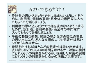 A23：できるだけ！	
•  設計者の思い込みだけで先に進まないようにするた
めに，利用者，個別の要素・系全体の専門家に入っ
てもらって分析しましょう。
•  利用者の思い込みだけで仕様を決めないようにする
ために，設計者，個別の要素・系全体の専門家に
入ってもらって分析しましょう。
•  子供の斬新な発想，経験の豊かな方の類似の事象
の思い出しなど，どんな立場の人でも想定外は思い
つくかもしれません。
•  時間をかければほとんどの想定外は洗い出せます。
洗い出しにどれくらいの時間をかけるか，対策の検討
にどれくらいの時間をかけるか，採用した対策の実現
にどれくらいの時間をかけるかの均衡が大事です。
2017/12/28	 144	HAZOP	safety	&	security		©	@kaizen_nagoya	
 