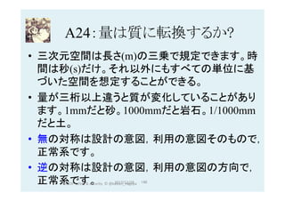 A24：量は質に転換するか?	
•  三次元空間は長さ(m)の三乗で規定できます。時
間は秒(s)だけ。それ以外にもすべての単位に基
づいた空間を想定することができる。
•  量が三桁以上違うと質が変化していることがあり
ます。1mmだと砂。1000mmだと岩石。1/1000mm
だと土。
•  無の対称は設計の意図，利用の意図そのもので，
正常系です。
•  逆の対称は設計の意図，利用の意図の方向で，
正常系です。 2017/12/28	 146	HAZOP	safety	&	security		©	@kaizen_nagoya	
 