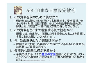 A01：自由な目標設定歓迎	
1.  この資料を何のために読むか？
–  何のために読んでいただいても結構です。安全分析，セ
キュリティ対策，設計審査，HAZOPの効率的な進め方，
解決したい問題で一緒に使う方法の探し方などなど。
2.  この資料をどこまで理解する気で読むか？
–  現場では，教えたり，指導したりする側になることを目標に
することをお願いしています [1] 。
3.  今，当面解決したい課題は何か？
–  課題によっては，必要なことが抜けているかもしれません。
お気軽にご質問ください。
4.  長期的な課題は何があるか？
–  子供の頃から，１１の魔法の言葉を操れるようになってい
るといろいろ便利だと思います。子供への教育にご協力く
ださい。 2017/12/28	 15	HAZOP	safety	&	security		©	@kaizen_nagoya	
 