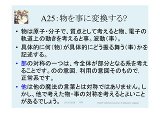 A25：物を事に変換する?	
•  物は原子・分子で、質点として考えると物、電子の
軌道上の動きを考えると事。波動（事）。
•  具体的に何（物）が具体的にどう振る舞う（事）かを
記述する。
•  部の対称の一つは、今全体が部分となる系を考え
ることです。のの意図，利用の意図そのもので，
正常系です。
•  他は他の魔法の言葉とは対称ではありません。し
かし、他で考えた物・事の対称を考えるとよいこと
があるでしょう。 2017/12/28	 150	 HAZOP	safety	&	security		©	@kaizen_nagoya	
 