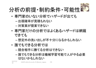 分析の前提・制約条件・可能性	
•  専門家のいない分析でハザードが出ても	
– 出現確率が見積もれない	
– 対策案が提案できない	
•  専門家だけの分析ではよくあるハザードは網羅
できても	
– 想定外の洗い出しが不十分になるかもしれない	
•  誰でもできる分析では	
– 競合相手に勝てる分析はできない	
– 誰でもできる分析は機械学習可能で人がやる必要
はないかもしれない	
	
2017/12/
28	
152	HAZOP	safety	&	security		©	@kaizen_nagoya	
 