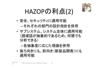 HAZOPの利点(2)	
•  安全、セキュリティに適用可能	
– それぞれの部門の設計指針を併用	
•  サブシステム、システム全体に適用可能
（誘導語が抽象的であるため、何層でも
分析できる）	
– 各抽象度に応じた理論を併用	
•  後ろ向きにも、前向き（新製品開発）にも
適用可能	
2017/12/
28	
153	HAZOP	safety	&	security		©	@kaizen_nagoya	
 
