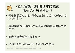 Q26：実習は説明せずに始め
るって本当ですか？	
•  何も説明がないと，何をしたらいいかわからなくな
いですか？
•  普段実直な仕事をしている人には難しくないです
か？
•  向き不向きがありますか？
•  いやだと思ったらどうしたらいいですか
2017/12/28	 154	HAZOP	safety	&	security		©	@kaizen_nagoya	
 