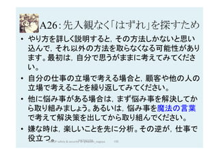A26：先入観なく「はずれ」を探すため	
•  やり方を詳しく説明すると，その方法しかないと思い
込んで，それ以外の方法を取らなくなる可能性があり
ます。最初は，自分で思うがままに考えてみてくださ
い。
•  自分の仕事の立場で考える場合と，顧客や他の人の
立場で考えることを繰り返してみてください。
•  他に悩み事がある場合は，まず悩み事を解決してか
ら取り組みましょう。あるいは，悩み事を魔法の言葉
で考えて解決策を出してから取り組んでください。
•  嫌な時は，楽しいことを先に分析。その逆が，仕事で
役立つ。 2017/12/28	 155	HAZOP	safety	&	security		©	@kaizen_nagoya	
 