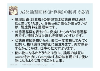 A28：論理回路（計算機）の制御で必須	
•  論理回路（計算機）の制御では状態遷移は必須
だと思ってください。専用softが要るか要らないか
は，別途資料を整理中です。
•  状態遷移図を表形式に変換したものが状態遷移
表です。遷移の抜け漏れを確認しやすいです。
•  状態遷移図を描いたら，表に一度変換してみてく
ださい。抜け漏れの防止に役立ちます。両方保存
するかどうかは，仕事の仕方によります。	
•  使い物になるかどうかとは別に，論理の検証に
sourceを出力してcompileするのは有用です。使い
物になるように育てることも大事。
163	2017/12/28	 HAZOP	safety	&	security		©	@kaizen_nagoya	
 