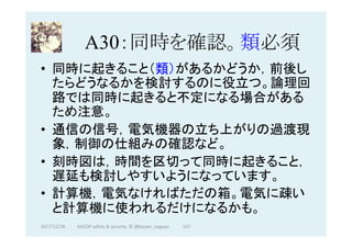 A30：同時を確認。類必須	
•  同時に起きること（類）があるかどうか，前後し
たらどうなるかを検討するのに役立つ。論理回
路では同時に起きると不定になる場合がある
ため注意。
•  通信の信号，電気機器の立ち上がりの過渡現
象，制御の仕組みの確認など。
•  刻時図は，時間を区切って同時に起きること，
遅延も検討しやすいようになっています。
•  計算機，電気なければただの箱。電気に疎い
と計算機に使われるだけになるかも。	
167	2017/12/28	 HAZOP	safety	&	security		©	@kaizen_nagoya	
 