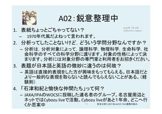 A02：鋭意整理中	
1.  表紙ちょっとごちゃってない？	
–  1970年代風だよねって言われます。	
2.  分析ってしたことないけど，どういう学問分野なんですか？	
–  分析は，分析対象によって，論理科学，物理科学，生命科学，社
会科学のすべての科学分野に渡ります。対象の性格によって決
まります。分析には対象分野の専門家と利用者をお招きください。	
3.  表題が日本語と英語の微妙に違うのは何故？	
–  英語は直接的表現をした方が興味をもってもらえる。日本語だと
より一般的な表現を取らないと読んでもらえないことがある。（経
験則）	
4.  「石津和紀と愉快な仲間たち」って何？	
–  JAXA/IPAのWOCSに投稿した連名者のグループ。名古屋周辺と
ネットではCybozu	liveで活動。Cybozu	liveがあと１年余、どこへ行
くか思案中	
2016年 7月 8日
(c)@kaizen_nagoya	
17	 安全分析におけるHAZOP-TRIZ連携の試み	
 