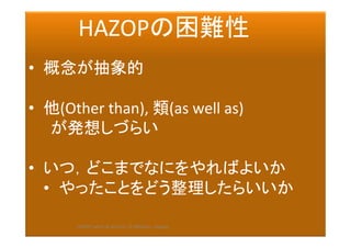 2017/12/
28	
178	
　　　HAZOPの困難性	
	
•  概念が抽象的	
　	
•  他(Other	than),	類(as	well	as)	
　　が発想しづらい	
	
•  いつ，どこまでなにをやればよいか	
•  やったことをどう整理したらいいか　	
	
　	 HAZOP	safety	&	security		©	@kaizen_nagoya	
 