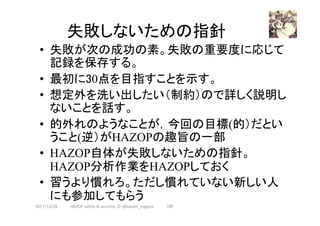 失敗しないための指針	
•  失敗が次の成功の素。失敗の重要度に応じて
記録を保存する。
•  最初に30点を目指すことを示す。
•  想定外を洗い出したい（制約）ので詳しく説明し
ないことを話す。
•  的外れのようなことが，今回の目標(的）だとい
うこと(逆）がHAZOPの趣旨の一部
•  HAZOP自体が失敗しないための指針。
HAZOP分析作業をHAZOPしておく
•  習うより慣れろ。ただし慣れていない新しい人
にも参加してもらう	
180	2017/12/28	 HAZOP	safety	&	security		©	@kaizen_nagoya	
 