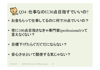 Q34：仕事なのに30点目指すでいいの?	
•  お金もらって仕事してるのに何で30点でいいの？
•  常に100点目指さなきゃ専門家(professional)って
言えなくない？
•  目標下げたらぐだぐだにならない？
•  安心させといて酷使する気じゃない？
2017/12/28	 181	HAZOP	safety	&	security		©	@kaizen_nagoya	
 