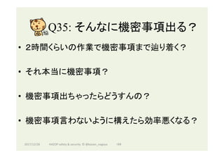 Q35: そんなに機密事項出る？	
•  ２時間くらいの作業で機密事項まで辿り着く？
•  それ本当に機密事項？
•  機密事項出ちゃったらどうすんの？
•  機密事項言わないように構えたら効率悪くなる？
2017/12/28	 184	HAZOP	safety	&	security		©	@kaizen_nagoya	
 