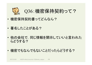 Q36：機密保持契約って？	
•  機密保持契約書ってどんなん？
•  署名したことがある？
•  他の会社で，同じ情報を開示していいと言われた
らどうする？
•  機密でもなんでもないことだったらどうする？
2017/12/28	 186	HAZOP	safety	&	security		©	@kaizen_nagoya	
 