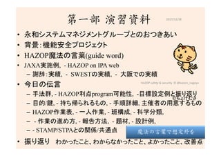 第一部 演習資料
•  永和システムマネジメントグループとのおつきあい	
•  背景：機能安全プロジェクト
•  HAZOP魔法の言葉(guide word)
•  JAXA実施例, - HAZOP on IPA web
–  謝辞：実績, - SWESTの実績, - 大阪での実績	
•  今日の伝言	
–  手法群, - HAZOP利点program可能性, -目標設定例と振り返り
–  目的/鍵, - 持ち帰られるもの, - 手順詳細, 主催者の用意するもの
–  HAZOP作業表, - 一人作業, - 班構成, - 科学分類,
–  - 作業の進め方, - 報告方法, - 題材, - 設計例,
–  - STAMP/STPAとの関係/共通点
•  振り返り　わかったこと、わからなかったこと、よかったこと、改善点
2017/12/28	
©ちょけむさ	
19	
魔法の言葉で想定外を
HAZOP	safety	&	security		©	@kaizen_nagoya	
 