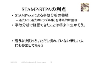 STAMP/STPAの利点	
•  STAMP/xxxによる事故分析の蓄積
– 過去トラ(過去のトラブル集）を体系的に整理
•  事故分析で確認できたことは将来に生かそう。
•  習うより慣れろ。ただし慣れていない新しい人
にも参加してもらう	
196	2017/12/28	 HAZOP	safety	&	security		©	@kaizen_nagoya	
 