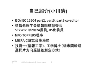 自己紹介(小川清)	
•  ISO/IEC	15504	part2,	part6,	part9	co-editor	
•  情報処理学会情報規格調査会
SC7WG10/20/24委員,	JIS化委員	
•  NPO	TOPPERS理事	
•  MISRA	C研究会事務局	
•  技術士（情報工学）、工学博士（端末間経路
選択片方向遅延差測定方式）	
2017/12/
28	
HAZOP	safety	&	security		©	@kaizen_nagoya	 2	
 