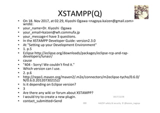 •  On	18.	Nov	2017,	at	02:29,	Kiyoshi	Ogawa	<nagoya.kaizen@gmail.com>	
wrote:	
•  your_name=Dr.	Kiyoshi		Ogawa	
•  your_email=kaizen@wh.commufa.jp	
•  your_message=I	have	3	questions.	
•  In	the	XSTAMPP	Developer	Guide:	version2.3.0	
•  At	"Setting	up	your	Development	Environment"		
•  1.	p.5	
•  Eclipse	http://eclipse.org/downloads/packages/eclipse-rcp-and-rap-
developers/lunasr/	
•  cause	
•  "404	-	Sorry!	We	couldn't	find	it."	
•  Which	version	can	I	use.	
•  2.	p.6	
•  http://repo1.maven.org/maven2/.m2e/connectors/m2eclipse-tycho/0.6.0/
N/0.6.0.201207302152/	
•  Is	it	depending	on	Eclipse	version?	
•  3	
•  Are	there	any	wiki	or	forum	about	XSTAMPP?	
•  I	would	try	to	create	a	new	plugin.	
•  contact_submitted=Send	
2017/12/28	
205	
XSTAMPP(Q)	
HAZOP	safety	&	security		©	@kaizen_nagoya	
 
