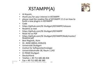 •  Hi	Kiyoshi,		
•  thank	you	for	your	interest	in	XSTAMPP.		
•  please	read	the	readme	file	of	XSTAMPP	2.5.3	on	how	to	
build	a	new	plugins	in	XSTAMPP	
•  Code		
•  https://github.com/SE-Stuttgart/XSTAMPP/releases	
•  Readme	as	text		
•  https://github.com/SE-Stuttgart/XSTAMPP	
•  Read	me	as	PDF		
•  https://github.com/SE-Stuttgart/XSTAMPP/blob/master/
Readme.pdf	
•  Best	Regards,	Asim	
•  Dr.	ASIM	ABDUL-KHALEQ	
•  Universität	Stuttgart	
•  Institut	für	Softwaretechnologie	
•  Universitätsstraße	38,	Raum	1.242	
•  D-70569	Stuttgart	
•  Deutschland		
•  Telefon	+	49	711	685-88	458	
•  Fax	+	49	711	685-88	380	2017/12/
28	
206	
XSTAMPP(A)	
HAZOP	safety	&	security		©	@kaizen_nagoya	
 