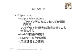 XSTAMPP	
•  Eclipse	based	
– Eclipse	Public	License	
• プラグイン等の形式であれば有償販
売可能	
– ソフトウェア技術者は道具を磨くのも
仕事のうち	
– HAZOP拡張の検討	
– UMLツールとの連携	
– 用語辞書との連携	
2017/12/
28	
207	HAZOP	safety	&	security		©	@kaizen_nagoya	
 