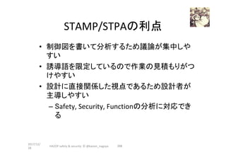 STAMP/STPAの利点	
•  制御図を書いて分析するため議論が集中しや
すい	
•  誘導語を限定しているので作業の見積もりがつ
けやすい	
•  設計に直接関係した視点であるため設計者が
主導しやすい	
– Safety,	Security,	Functionの分析に対応でき
る	
2017/12/
28	
208	HAZOP	safety	&	security		©	@kaizen_nagoya	
 