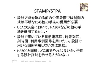 STAMP/STPA	
•  設計方針を決める前の企画段階では制御方
式は不明なため他の手法の併用が必要	
•  UCAの決定において、HAZOPなどの他の手
法を併用するとよい	
•  設計で用いている状態遷移図、時系列図、
刻時図、利用事例図等を用いたい。設計で
用いる図を利用しないのは無駄。	
•  HAZOPと同様、どこまでやれば良いか、併用
する設計指針を示せる人がいない	
2017/12/
28	
209	HAZOP	safety	&	security		©	@kaizen_nagoya	
 