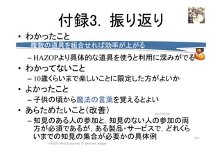 付録3. 振り返り	
•  わかったこと
– HAZOPより具体的な道具を使うと利用に深みがでる
•  わかってないこと
– 10歳くらいまで楽しいことに限定した方がよいか
•  よかったこと
– 子供の頃から魔法の言葉を覚えるとよい
•  あらためたいこと（改善）
– 知見のある人の参加と，知見のない人の参加の両
方が必須であるが，ある製品・サービスで，どれくら
いまでの知見の集合が必要かの具体例
2017/12/28	
217	
複数の道具を組合せれば効率が上がる	
HAZOP	safety	&	security		©	@kaizen_nagoya	
 