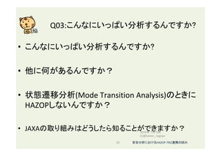 Q03:こんなにいっぱい分析するんですか?	
•  こんなにいっぱい分析するんですか?	
•  他に何があるんですか？	
•  状態遷移分析(Mode	Transition	Analysis)のときに
HAZOPしないんですか？	
	
•  JAXAの取り組みはどうしたら知ることができますか？	
	
2016年 7月 8日
(c)@kaizen_nagoya	
22	 安全分析におけるHAZOP-TRIZ連携の試み	
 