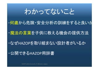 2017/12/28	 221	
　　　 わかってないこと	
	
・何歳から危険・安全分析の訓練をすると良いか	
	
・魔法の言葉を子供に教える機会の提供方法	
	
・なぜHAZOPを取り組まない設計者がいるか	
	
・公開できるHAZOP用辞書	
	
	 HAZOP	safety	&	security		©	@kaizen_nagoya	
 