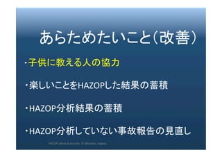 2017/12/28	 223	
　　あらためたいこと（改善）	
	
　・子供に教える人の協力	
	
　・楽しいことをHAZOPした結果の蓄積	
	
　・HAZOP分析結果の蓄積	
	
　・HAZOP分析していない事故報告の見直し	
HAZOP	safety	&	security		©	@kaizen_nagoya	
 