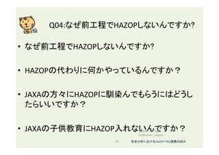 Q04:なぜ前工程でHAZOPしないんですか?	
•  なぜ前工程でHAZOPしないんですか?	
•  HAZOPの代わりに何かやっているんですか？	
•  JAXAの方々にHAZOPに馴染んでもらうにはどうし
たらいいですか？	
•  JAXAの子供教育にHAZOP入れないんですか？	
	
2016年 7月 8日
(c)@kaizen_nagoya	
24	 安全分析におけるHAZOP-TRIZ連携の試み	
 