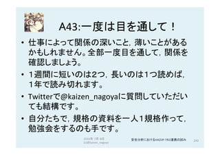 A43:一度は目を通して！	
•  仕事によって関係の深いこと，薄いことがある
かもしれません。全部一度目を通して，関係を
確認しましょう。	
•  １週間に短いのは２つ，長いのは１つ読めば，
１年で読み切れます。	
•  Twitterで@kaizen_nagoyaに質問していただい
ても結構です。	
•  自分たちで，規格の資料を一人１規格作って，
勉強会をするのも手です。	
2016年 7月 8日
(c)@kaizen_nagoya	
243	安全分析におけるHAZOP-TRIZ連携の試み	
 