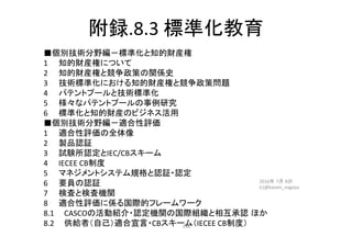 附録.8.3	標準化教育	
■個別技術分野編－標準化と知的財産権	
1	 	知的財産権について　	
2	 	知的財産権と競争政策の関係史	
3	 	技術標準化における知的財産権と競争政策問題	
4	 	パテントプールと技術標準化	
5	 	様々なパテントプールの事例研究	
6	 	標準化と知的財産のビジネス活用	
■個別技術分野編－適合性評価	
1	 	適合性評価の全体像	
2	 	製品認証	
3	 	試験所認定とIEC/CBスキーム	
4	 	IECEE	CB制度	
5	 	マネジメントシステム規格と認証・認定	
6	 	要員の認証	
7	 	検査と検査機関	
8	 	適合性評価に係る国際的フレームワーク	
8.1		　CASCOの活動紹介・認定機関の国際組織と相互承認 ほか	
8.2		　供給者（自己）適合宣言・CBスキーム（IECEE	CB制度）	
2016年 7月 8日
(c)@kaizen_nagoya	
246	
 