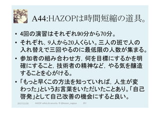 A44:HAZOPは時間短縮の道具。	
•  4回の演習はそれぞれ90分から70分。
•  それぞれ，9人から20人くらい。三人の班で人の
入れ替えで三回やるのに最低限の人数が集まる。
•  参加者の組み合わせ方，何を目標にするかを明
確にすること，技術者の精神など，やる気を醸造
することを心がける。
•  「もっと早くこの方法を知っていれば，人生が変
わった」というお言葉をいただいたことあり。「自己
啓発」として自己改善の機会にすると良い。	
2017/12/28	 251	HAZOP	safety	&	security		©	@kaizen_nagoya	
 