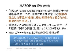 HAZOP	on	IPA	web		
•  「HAZOP(Hazard	And	Operability	Study):危険シナリオ
分析手法の一つで、化学プロセス における複数の
独立した事象が複雑に絡む故障を取り扱うために
開発された手法。」	
•  重要インフラの制御システムセキュリティとITサービ
ス継続に関する調査（付録）,	p.27,	2009年3月,	IPA	
•  https://www.ipa.go.jp/files/000013983.pdf	
	
2017/12/28	 26	HAZOP	safety	&	security		©	@kaizen_nagoya	
IPAは2009年、HAZOPを「複数の独立し
た事象が複雑に絡む故障を取り扱うため
に開発された手法」と記載
 