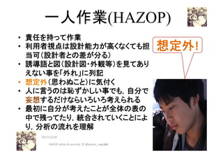 一人作業(HAZOP)	
•  責任を持って作業
•  利用者視点は設計能力が高くなくても担
当可（設計者との差が分る）
•  誘導語と図（設計図・外観等）を見てあり
えない事を「外れ」に列記
•  想定外（思わぬこと）に気付く	
•  人に言うのは恥ずかしい事でも，自分で
妄想するだけならいろいろ考えられる
•  最初に自分が考えたことが全体の表の
中で残ってたり，統合されていくことによ
り，分析の流れを理解
261	
2017/12/28	
想定外!	
HAZOP	safety	&	security		©	@kaizen_nagoya	
 