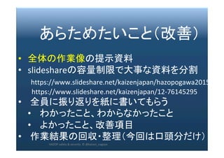 2017/12/28	 277	
　　あらためたいこと（改善）	
	
•  全体の作業像の提示資料	
•  slideshareの容量制限で大事な資料を分割	
　　https://www.slideshare.net/kaizenjapan/hazopogawa2015	
								https://www.slideshare.net/kaizenjapan/12-76145295	
•  全員に振り返りを紙に書いてもらう	
•  わかったこと、わからなかったこと	
•  よかったこと、改善項目	
•  作業結果の回収・整理（今回は口頭分だけ）	
HAZOP	safety	&	security		©	@kaizen_nagoya	
 