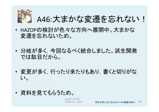 A46:大まかな変遷を忘れない！	
•  HAZOPの検討が色々な方向へ展開中。大まかな
変遷を忘れないため。	
•  分岐が多く，今回なるべく統合しました。派生開発
では駄目だから。	
•  変更が多く，行ったり来たりもあり，書くと切りがな
い。	
•  資料を見てもらうため。	
2016年 7月 8日
(c)@kaizen_nagoya	 282	安全分析におけるHAZOP-TRIZ連携の試み	
 
