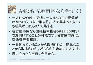 A48:名古屋市内なら今すぐ!	
•  一人HAZOPしてみる。一人HAZOPで要領が
わかったら，3人で集まる。3人で集まって少しで
も成果が出たら9人で集まる	
•  名古屋市内なら出張技術指導(半日12500円）
でお伺いすることが可能です。名古屋市外は，
交通費等要相談。
•  一番困っていることから取り組むか，簡単なこ
とから取り組むか。どちらから始めても大丈夫。
•  思い立ったら吉日。今日から。
2017/12/28	 289	HAZOP	safety	&	security		©	@kaizen_nagoya	
 
