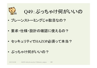 Q49：ぶっちゃけ何がいいの	
•  ブレーンストーミングじゃ駄目なの？
•  要求・仕様・設計の確認に使えるの？
•  セッキュリティでHAZOP必須って本当？
•  ぶっちゃけ何がいいの？
2017/12/28	 290	HAZOP	safety	&	security		©	@kaizen_nagoya	
 