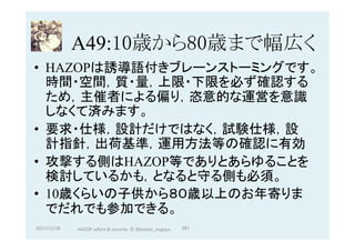A49:10歳から80歳まで幅広く	
•  HAZOPは誘導語付きブレーンストーミングです。
時間・空間，質・量，上限・下限を必ず確認する
ため，主催者による偏り，恣意的な運営を意識
しなくて済みます。
•  要求・仕様，設計だけではなく，試験仕様，設
計指針，出荷基準，運用方法等の確認に有効
•  攻撃する側はHAZOP等でありとあらゆることを
検討しているかも，となると守る側も必須。
•  10歳くらいの子供から８０歳以上のお年寄りま
でだれでも参加できる。
2017/12/28	 291	HAZOP	safety	&	security		©	@kaizen_nagoya	
 