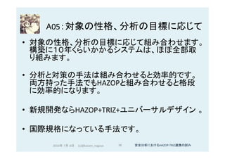 A05：対象の性格、分析の目標に応じて	
•  対象の性格、分析の目標に応じて組み合わせます。
構築に１０年くらいかかるシステムは、ほぼ全部取
り組みます。	
•  分析と対策の手法は組み合わせると効率的です。
両方持った手法でもHAZOPと組み合わせると格段
に効率的になります。	
•  新規開発ならHAZOP+TRIZ+ユニバーサルデザイン 。	
•  国際規格になっている手法です。	
	
2016年 7月 8日 (c)@kaizen_nagoya	 36	 安全分析におけるHAZOP-TRIZ連携の試み	
 