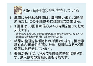 A06：毎回違うやり方をしている	
1.  準備にかけれる時間は、毎回違います。２時間
未満だと、この手順以外には想定できません。
2.  １回目は、３回目の倍くらいの時間を使っても大
丈夫です。
–  最初につまづくと、その日のうちに回復できません。なるべく１
回目はできるだけ納得いくまでやってみる。
3.  結果の整理を依頼されれば回収します。機密事
項を含む可能性が高いため、整理はなるべく関
係者にお任せしています。
4.  要請があれば、いくらでも質疑の時間は取りま
す。少人数での質疑応答も可能です。
2017/12/28	 43	HAZOP	safety	&	security		©	@kaizen_nagoya	
 