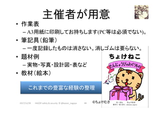 主催者が用意	
•  作業表
– A3用紙に印刷してお持ちします(PC等は必須でない)。
•  筆記具（鉛筆）
– 一度記録したものは消さない。消しゴムは要らない。
•  題材例
– 実物・写真・設計図・表など
•  教材（絵本）
2017/12/28	
これまでの豊富な経験の整理	
©ちょけむさ	44	HAZOP	safety	&	security		©	@kaizen_nagoya	
 
