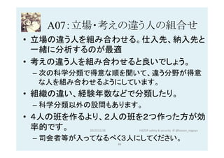 A07：立場・考えの違う人の組合せ	
•  立場の違う人を組み合わせる。仕入先、納入先と
一緒に分析するのが最適
•  考えの違う人を組み合わせると良いでしょう。
– 次の科学分類で得意な順を聞いて、違う分野が得意
な人を組み合わせるようにしています。
•  組織の違い、経験年数などで分類したり。
– 科学分類以外の設問もあります。
•  ４人の班を作るより、２人の班を２つ作った方が効
率的です。
– 司会者等が入ってなるべく３人にしてください。
2017/12/28	
49	
HAZOP	safety	&	security		©	@kaizen_nagoya	
 