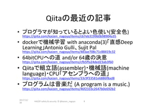 Qiitaの最近の記事	
•  プログラマが知っているとよい色使い(安全色)	
https://qiita.com/kaizen_nagoya/items/cb7eb3199b0b98904a35	
•  dockerで機械学習 with	anaconda(3)「直感Deep	
Learning」Antonio	Gulli、Sujit	Pal	
https://qiita.com/kaizen_nagoya/items/483ae708c71c88419c32	
•  64bitCPUへの道 and/or	64歳の決意
https://qiita.com/kaizen_nagoya/items/cfb5ffa24ded23ab3f60	
•  Qiitaで組立語(assembler)・機械語(machine	
language)・CPU「アセンブラへの道」
https://qiita.com/kaizen_nagoya/items/33c9f33581e6886f8ad8	
•  プログラムは音楽だ (A	program	is	a	music.)
https://qiita.com/kaizen_nagoya/items/46f2333c2647b0e692b2	
2017/12/
28	
HAZOP	safety	&	security		©	@kaizen_nagoya	 6	
 