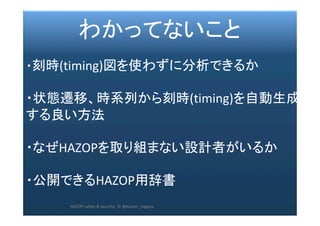 2017/12/28	 62	
　　　 わかってないこと	
	
・刻時(timing)図を使わずに分析できるか	
	
・状態遷移、時系列から刻時(timing)を自動生成
する良い方法	
	
・なぜHAZOPを取り組まない設計者がいるか	
	
・公開できるHAZOP用辞書	
	
	
HAZOP	safety	&	security		©	@kaizen_nagoya	
 